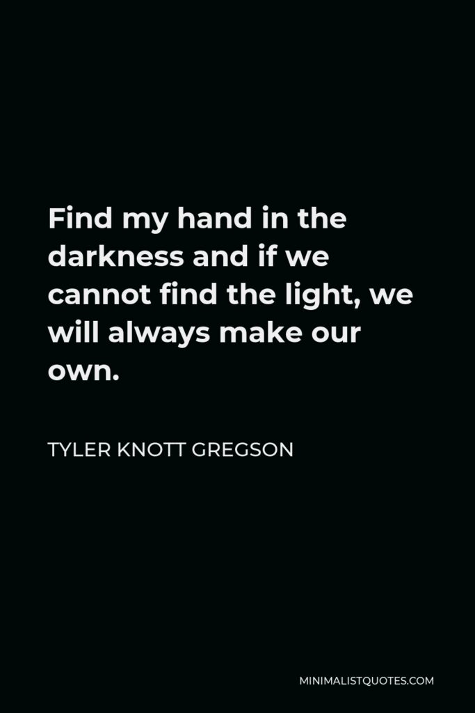 Tyler Knott Gregson Quote - Find my hand in the darkness and if we cannot find the light, we will always make our own.