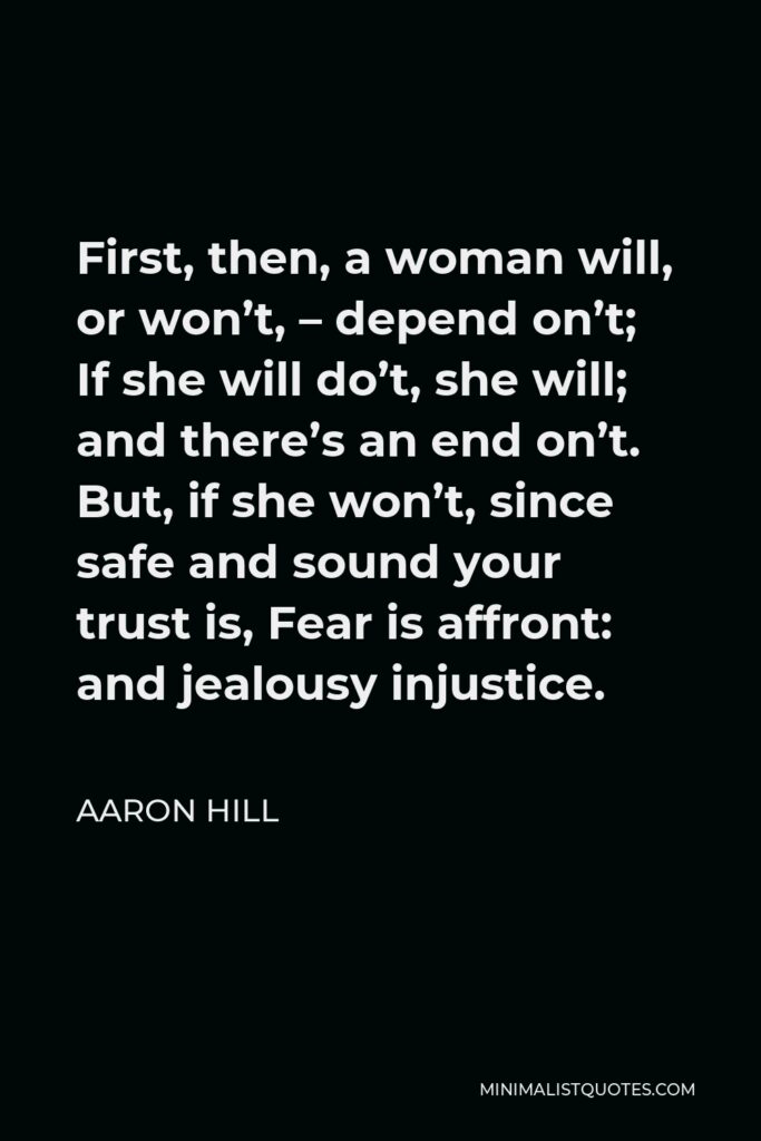 Aaron Hill Quote - First, then, a woman will, or won’t, – depend on’t; If she will do’t, she will; and there’s an end on’t. But, if she won’t, since safe and sound your trust is, Fear is affront: and jealousy injustice.