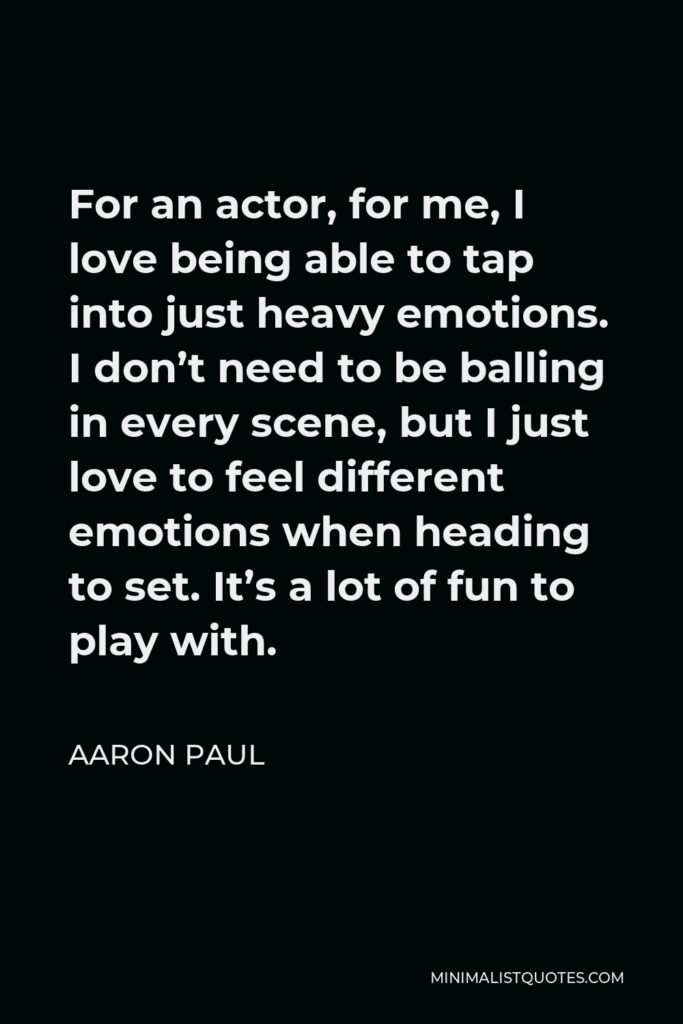 Aaron Paul Quote - For an actor, for me, I love being able to tap into just heavy emotions. I don’t need to be balling in every scene, but I just love to feel different emotions when heading to set. It’s a lot of fun to play with.