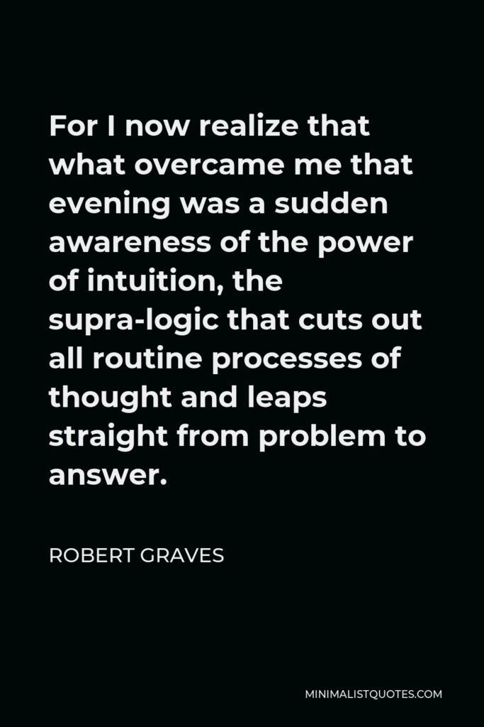 Robert Graves Quote - For I now realize that what overcame me that evening was a sudden awareness of the power of intuition, the supra-logic that cuts out all routine processes of thought and leaps straight from problem to answer.