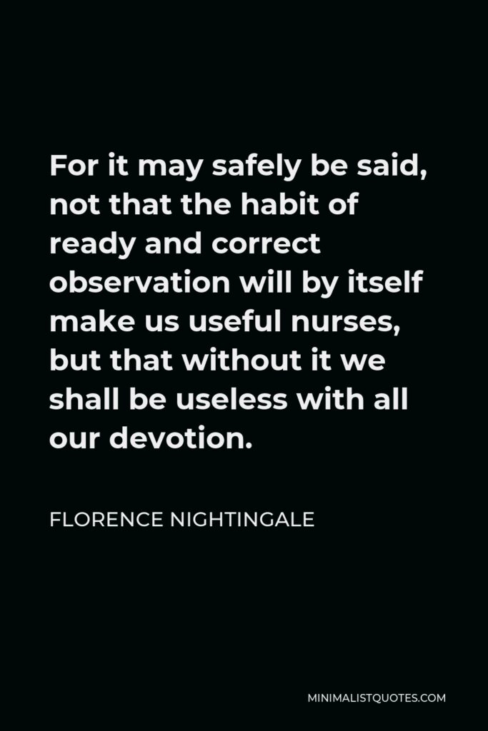 Florence Nightingale Quote - For it may safely be said, not that the habit of ready and correct observation will by itself make us useful nurses, but that without it we shall be useless with all our devotion.