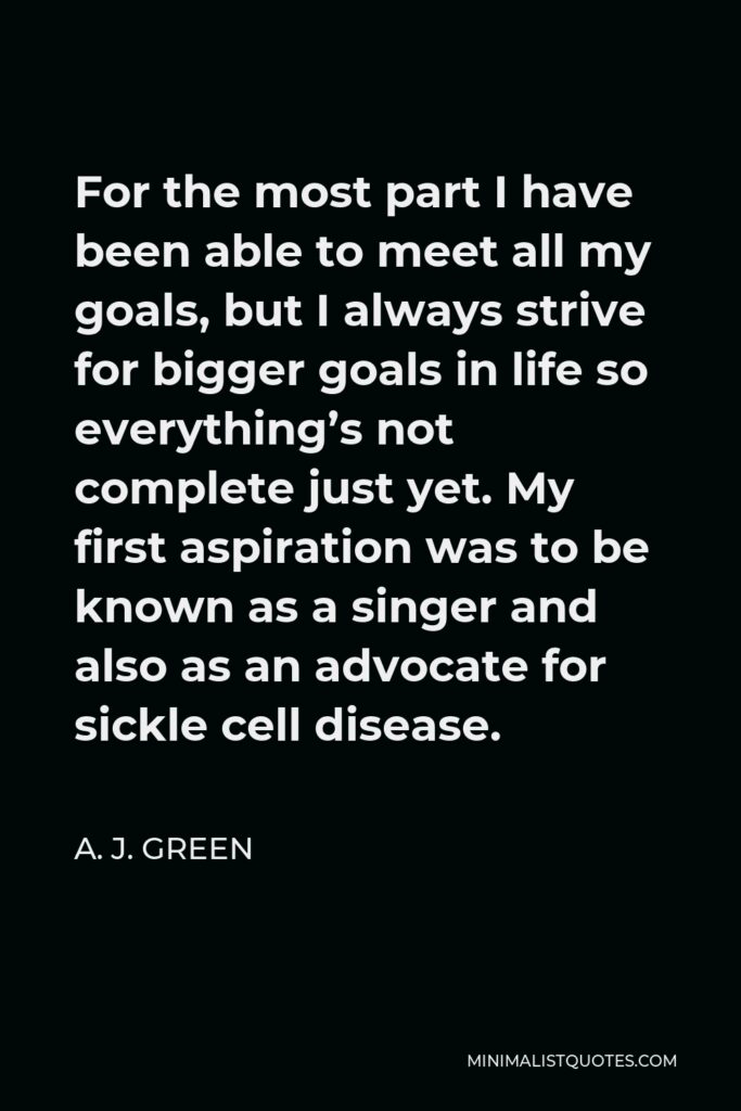 A. J. Green Quote - For the most part I have been able to meet all my goals, but I always strive for bigger goals in life so everything’s not complete just yet. My first aspiration was to be known as a singer and also as an advocate for sickle cell disease.