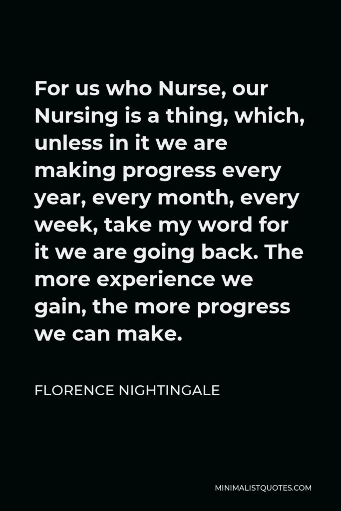 Florence Nightingale Quote - For us who Nurse, our Nursing is a thing, which, unless in it we are making progress every year, every month, every week, take my word for it we are going back. The more experience we gain, the more progress we can make.