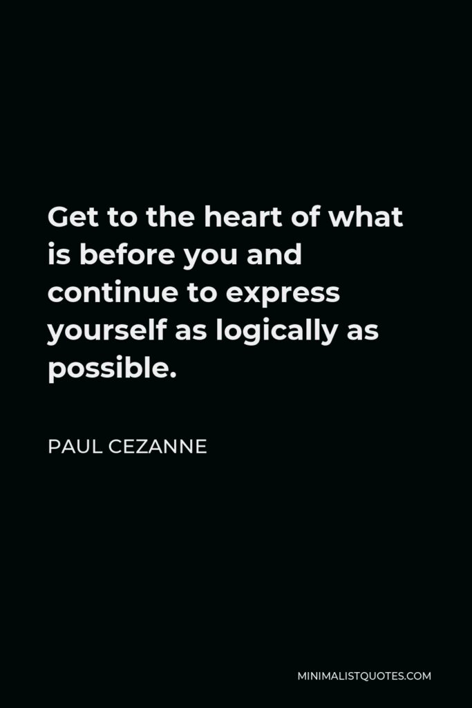Paul Cezanne Quote - Get to the heart of what is before you and continue to express yourself as logically as possible.