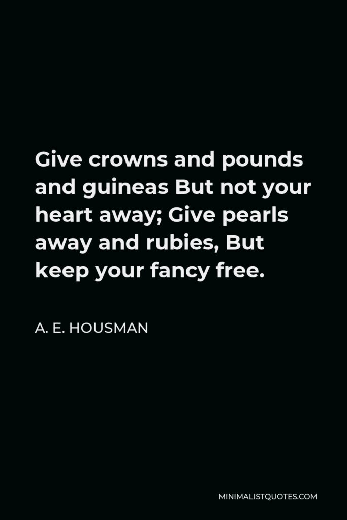A. E. Housman Quote - Give crowns and pounds and guineas But not your heart away; Give pearls away and rubies, But keep your fancy free.