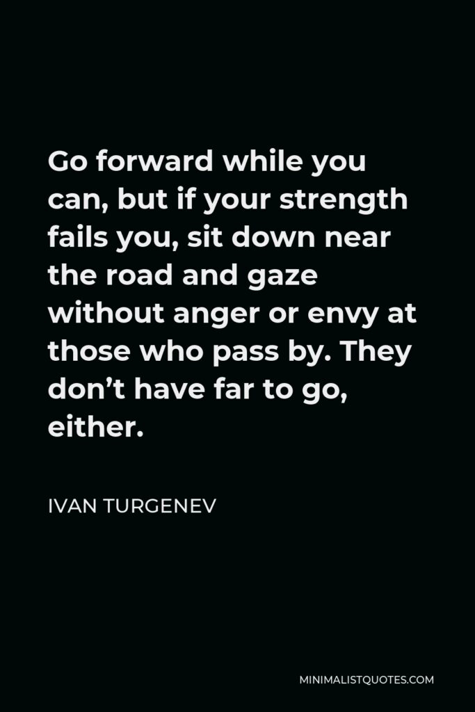 Ivan Turgenev Quote - Go forward while you can, but if your strength fails you, sit down near the road and gaze without anger or envy at those who pass by. They don’t have far to go, either.