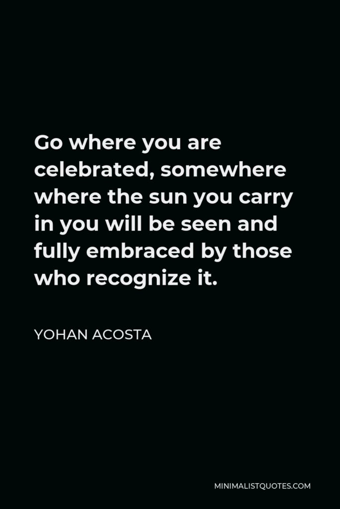 Yohan Acosta Quote - Go where you are celebrated, somewhere where the sun you carry in you will be seen and fully embraced by those who recognize it.