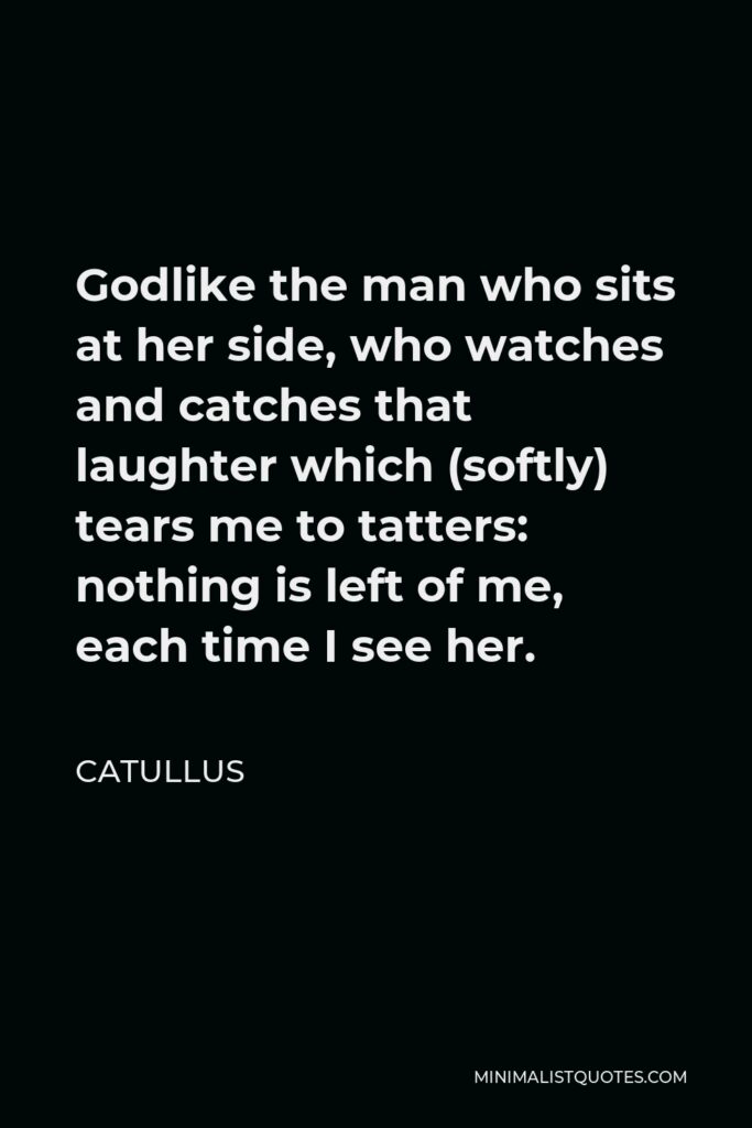 Catullus Quote - Godlike the man who sits at her side, who watches and catches that laughter which (softly) tears me to tatters: nothing is left of me, each time I see her.