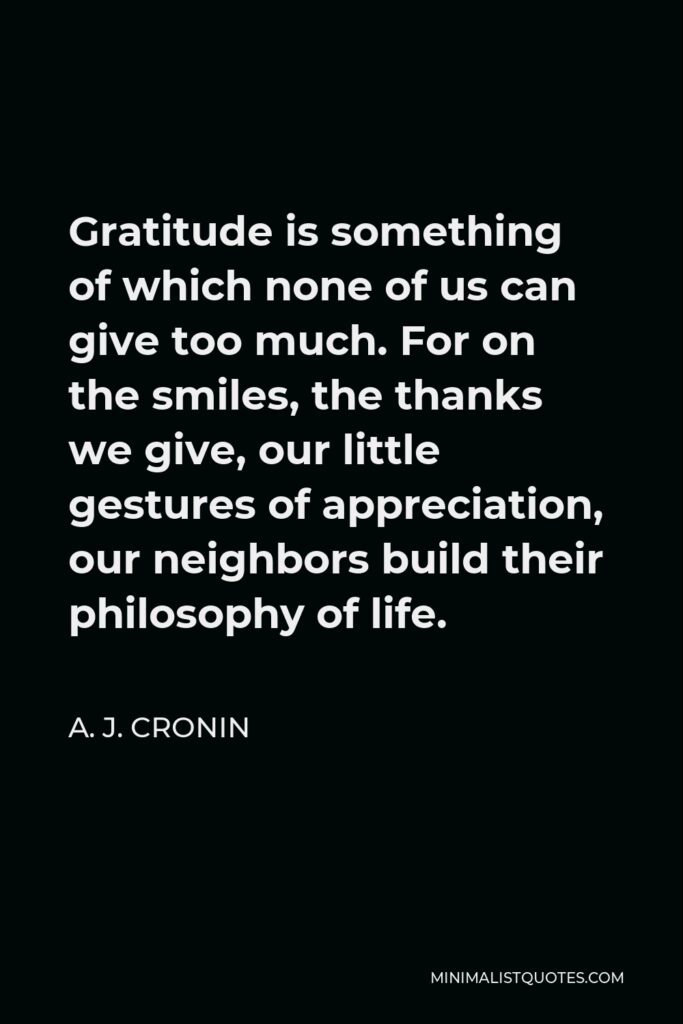 A. J. Cronin Quote - Gratitude is something of which none of us can give too much. For on the smiles, the thanks we give, our little gestures of appreciation, our neighbors build their philosophy of life.