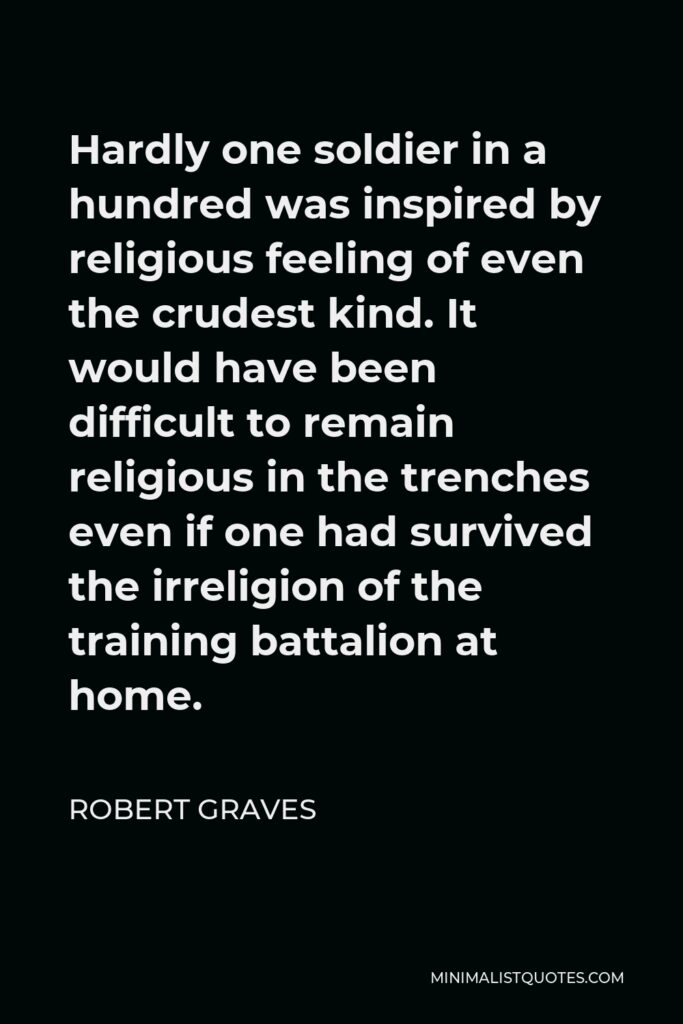 Robert Graves Quote - Hardly one soldier in a hundred was inspired by religious feeling of even the crudest kind. It would have been difficult to remain religious in the trenches even if one had survived the irreligion of the training battalion at home.
