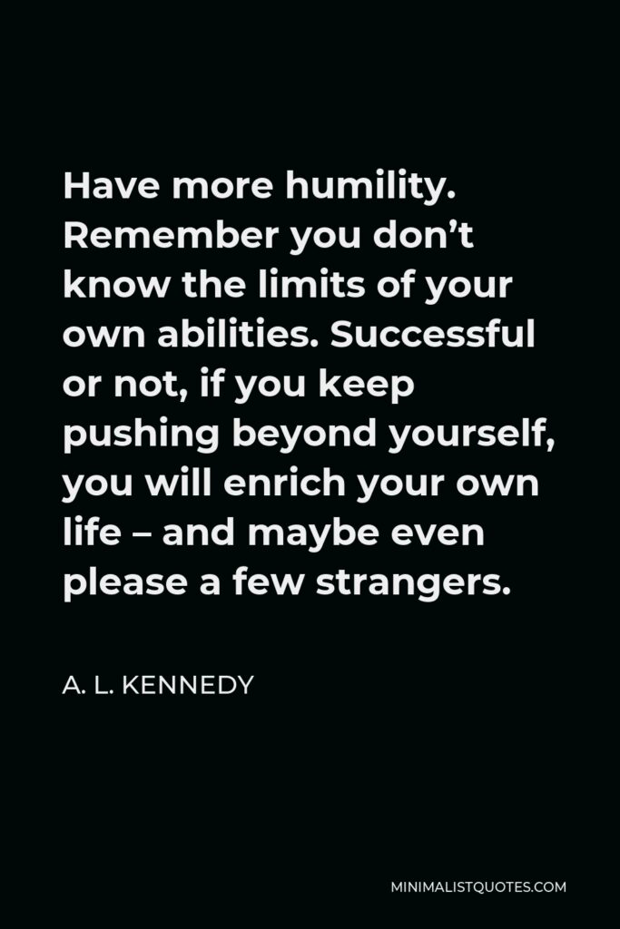 A. L. Kennedy Quote - Have more humility. Remember you don’t know the limits of your own abilities. Successful or not, if you keep pushing beyond yourself, you will enrich your own life – and maybe even please a few strangers.