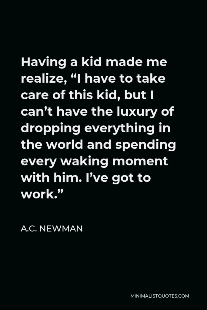 A.C. Newman Quote - Having a kid made me realize, “I have to take care of this kid, but I can’t have the luxury of dropping everything in the world and spending every waking moment with him. I’ve got to work.”