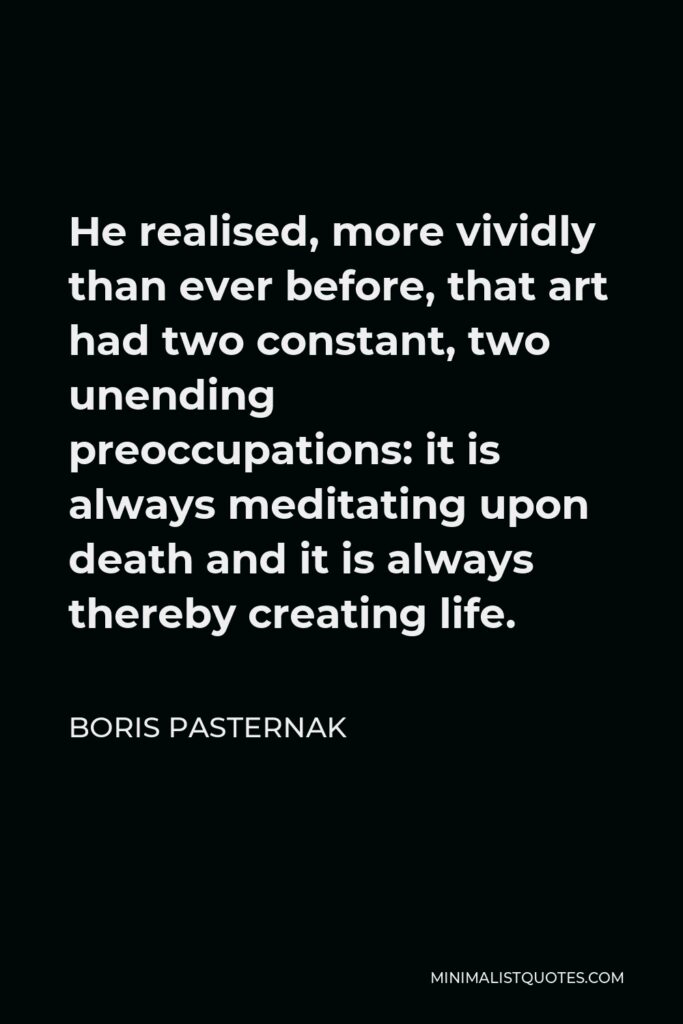 Boris Pasternak Quote - He realised, more vividly than ever before, that art had two constant, two unending preoccupations: it is always meditating upon death and it is always thereby creating life.