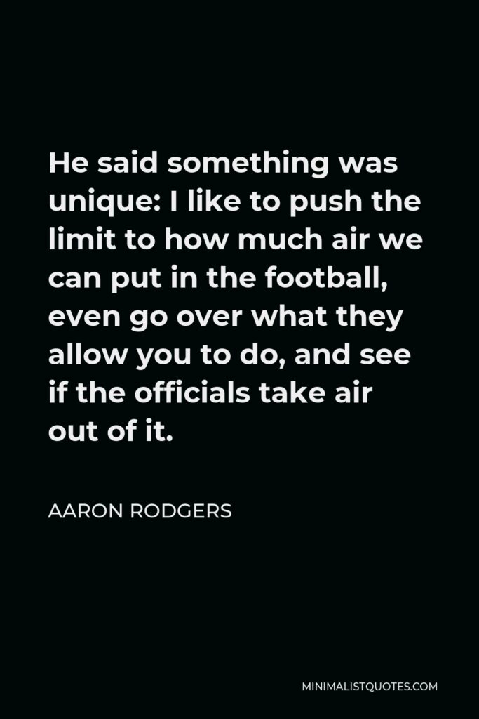 Aaron Rodgers Quote - He said something was unique: I like to push the limit to how much air we can put in the football, even go over what they allow you to do, and see if the officials take air out of it.