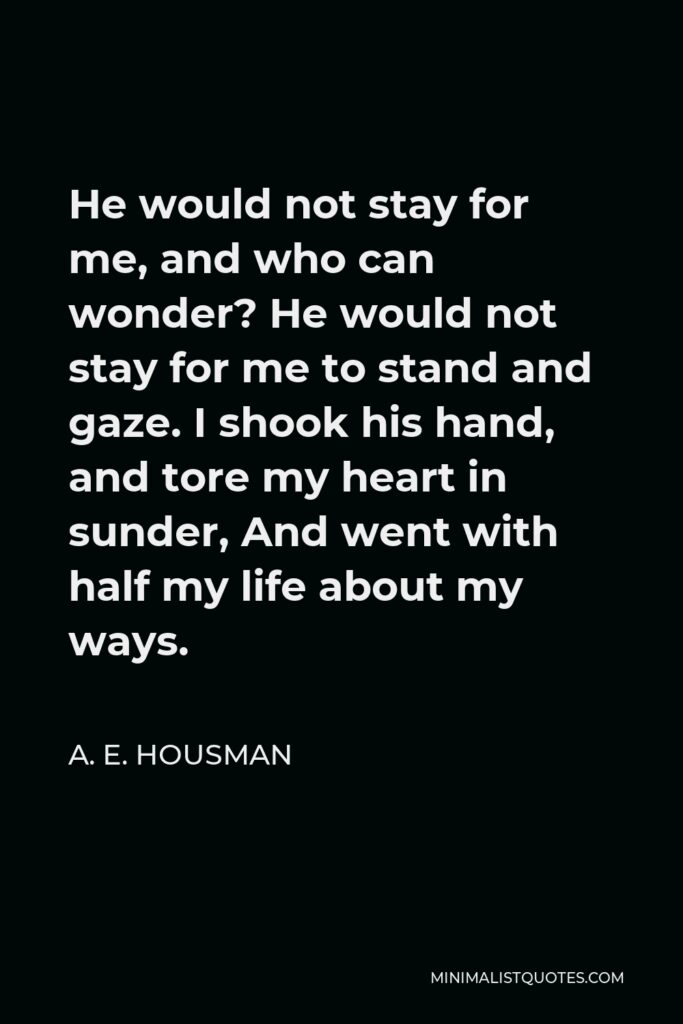A. E. Housman Quote - He would not stay for me, and who can wonder? He would not stay for me to stand and gaze. I shook his hand, and tore my heart in sunder, And went with half my life about my ways.