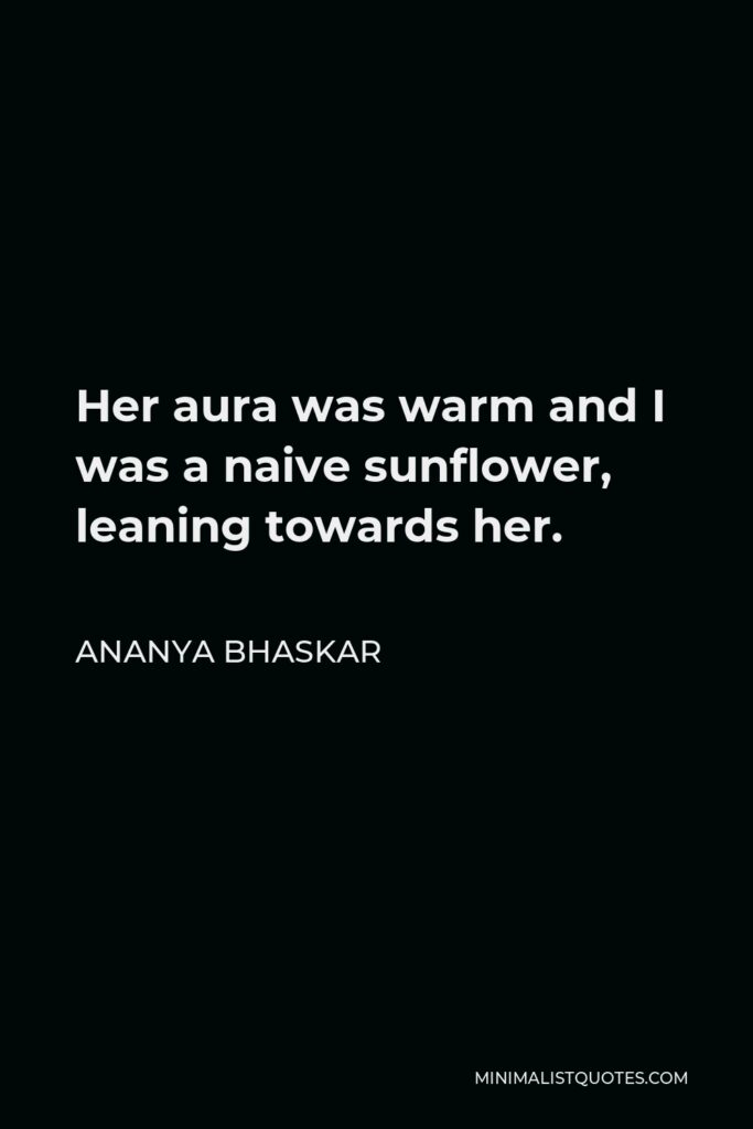 Ananya Bhaskar Quote - Her aura was warm and I was a naive sunflower, leaning towards her.