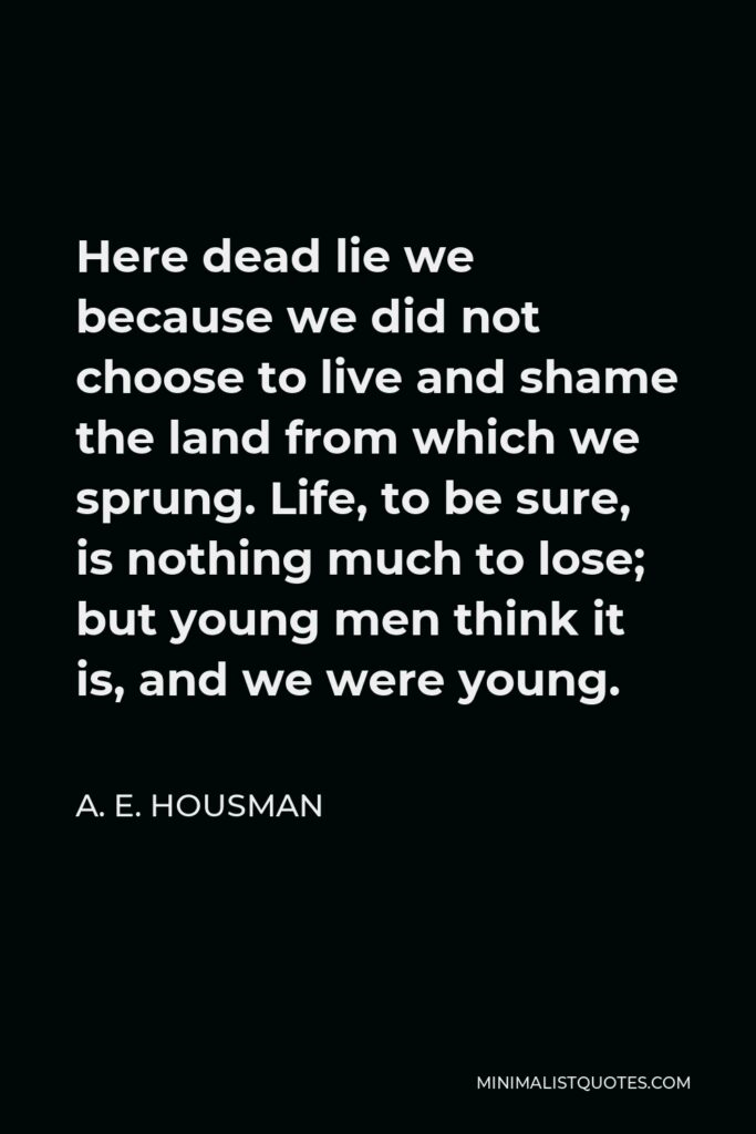 A. E. Housman Quote - Here dead lie we because we did not choose to live and shame the land from which we sprung. Life, to be sure, is nothing much to lose; but young men think it is, and we were young.