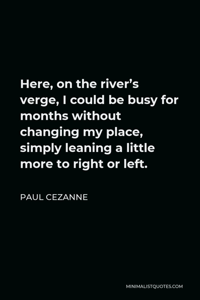 Paul Cezanne Quote - Here, on the river’s verge, I could be busy for months without changing my place, simply leaning a little more to right or left.