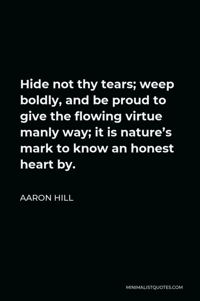 Aaron Hill Quote - Hide not thy tears; weep boldly, and be proud to give the flowing virtue manly way; it is nature’s mark to know an honest heart by.