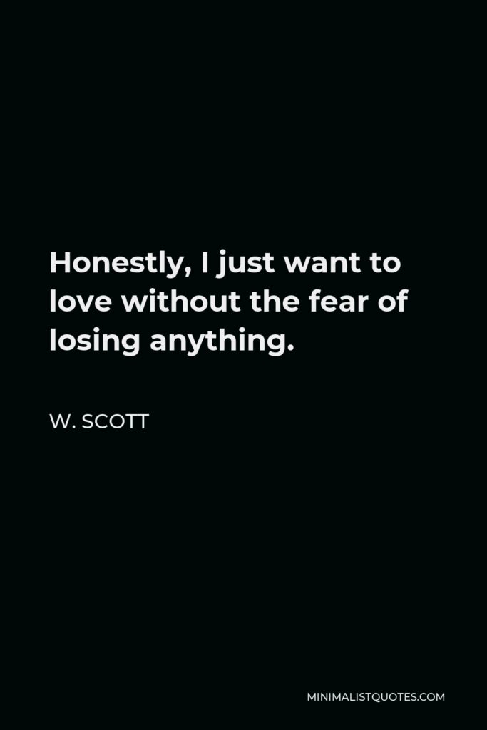 W. Scott Quote - Honestly, I just want to love without the fear of losing anything.