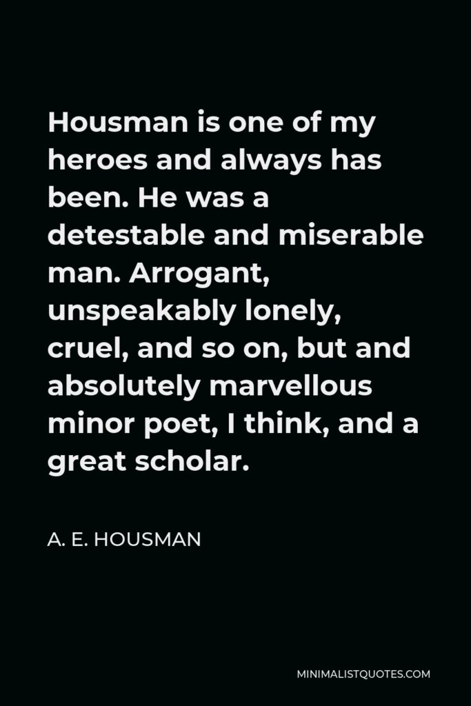 A. E. Housman Quote - Housman is one of my heroes and always has been. He was a detestable and miserable man. Arrogant, unspeakably lonely, cruel, and so on, but and absolutely marvellous minor poet, I think, and a great scholar.