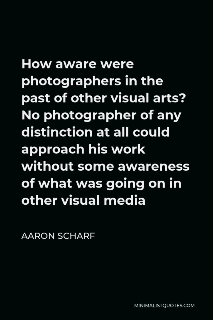 Aaron Scharf Quote - How aware were photographers in the past of other visual arts? No photographer of any distinction at all could approach his work without some awareness of what was going on in other visual media