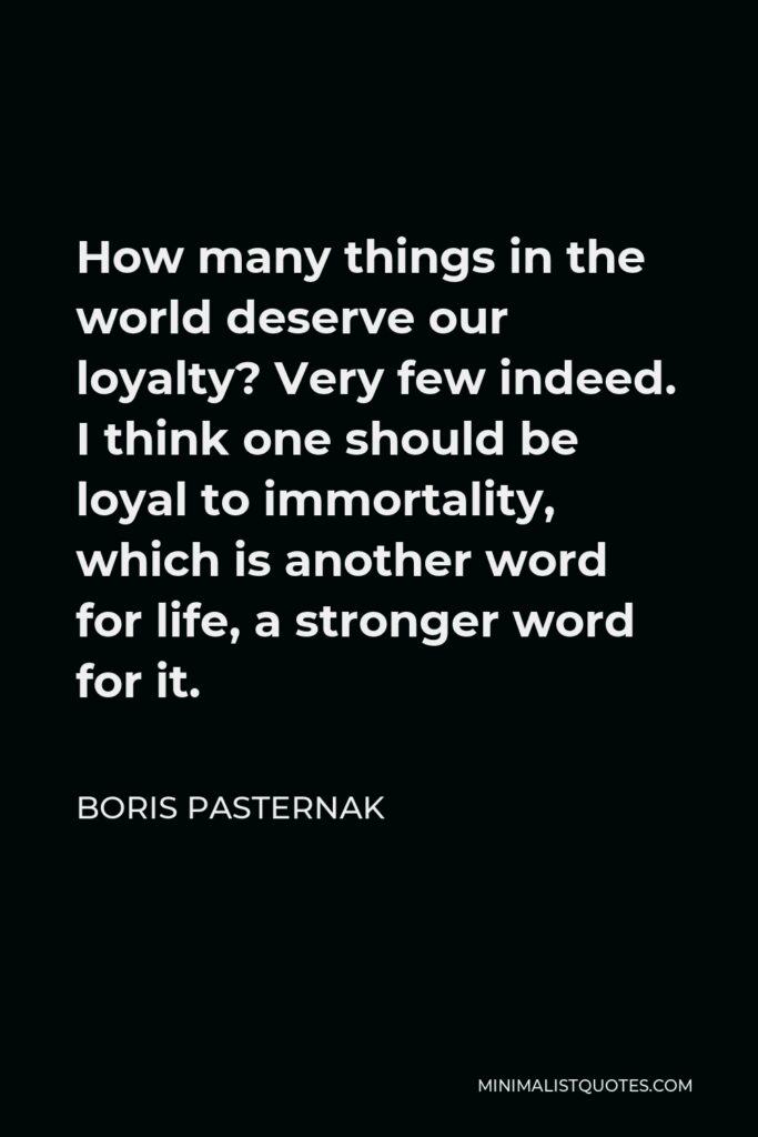 Boris Pasternak Quote - How many things in the world deserve our loyalty? Very few indeed. I think one should be loyal to immortality, which is another word for life, a stronger word for it.