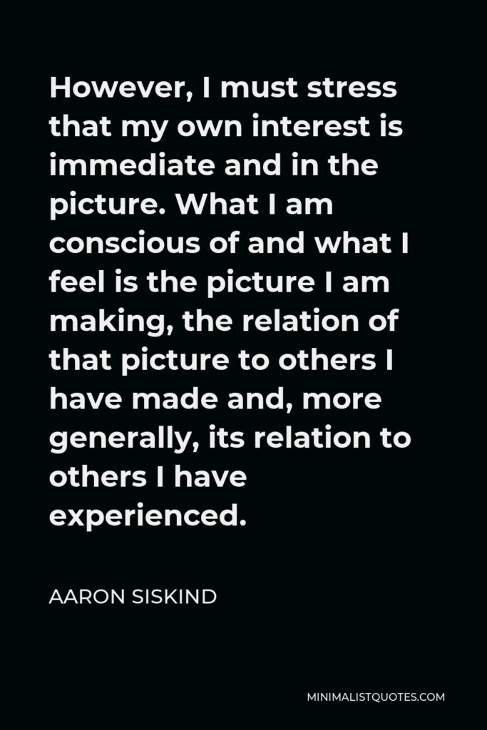 Aaron Siskind Quote - However, I must stress that my own interest is immediate and in the picture. What I am conscious of and what I feel is the picture I am making, the relation of that picture to others I have made and, more generally, its relation to others I have experienced.