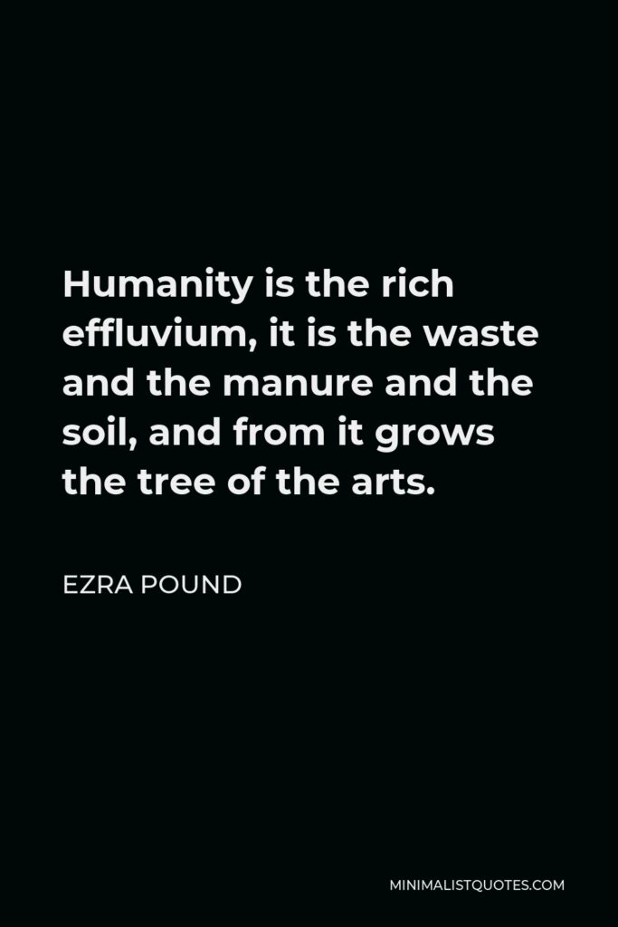 Ezra Pound Quote - Humanity is the rich effluvium, it is the waste and the manure and the soil, and from it grows the tree of the arts.