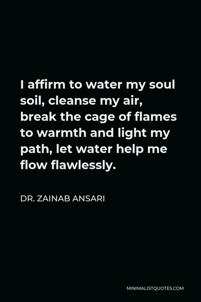 Dr. Zainab Ansari Quote - I affirm to water my soul soil, cleanse my air, break the cage of flames to warmth and light my path, let water help me flow flawlessly.