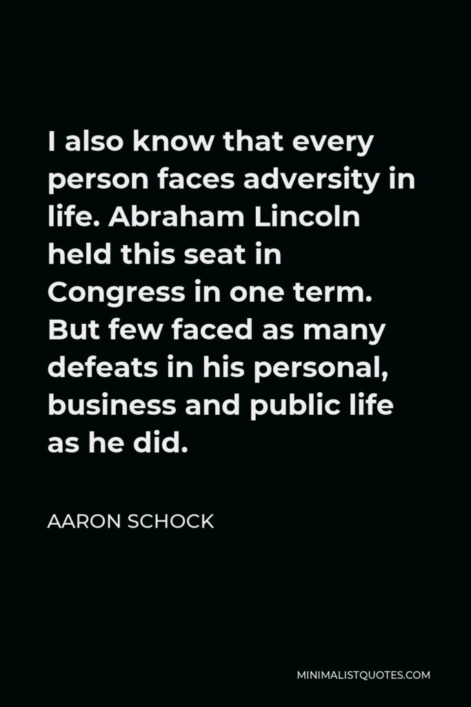 Aaron Schock Quote - I also know that every person faces adversity in life. Abraham Lincoln held this seat in Congress in one term. But few faced as many defeats in his personal, business and public life as he did.