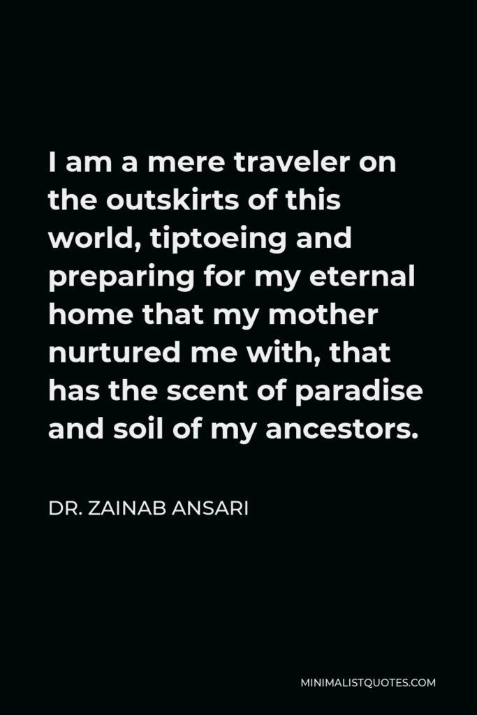 Dr. Zainab Ansari Quote - I am a mere traveler on the outskirts of this world, tiptoeing and preparing for my eternal home that my mother nurtured me with, that has the scent of paradise and soil of my ancestors.