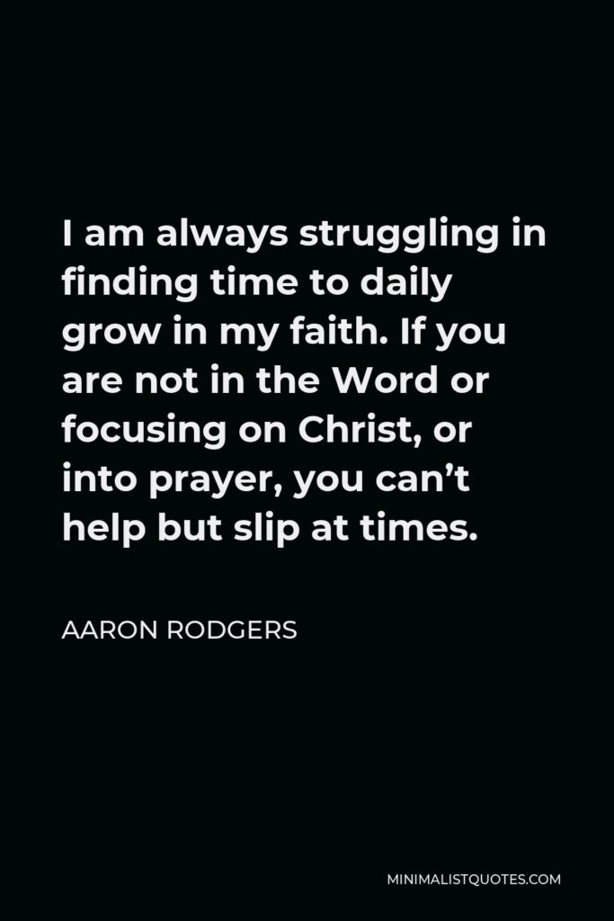 Aaron Rodgers Quote - I am always struggling in finding time to daily grow in my faith. If you are not in the Word or focusing on Christ, or into prayer, you can’t help but slip at times.