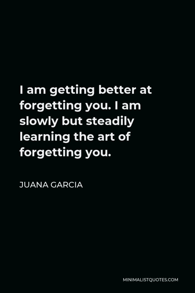 Juana Garcia Quote - I am getting better at forgetting you. I am slowly but steadily learning the art of forgetting you.