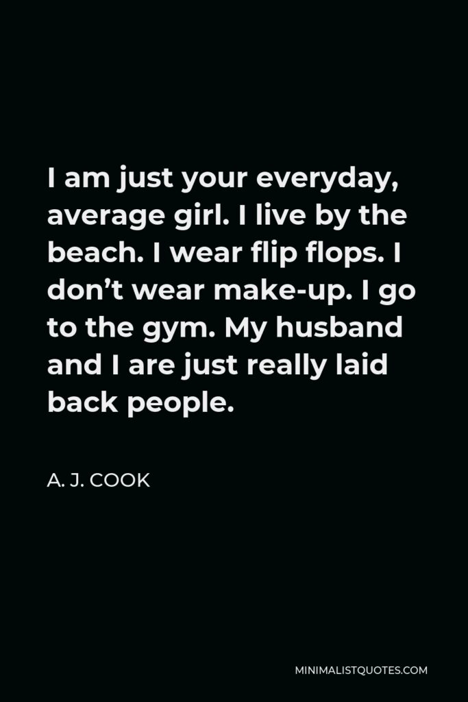 A. J. Cook Quote - I am just your everyday, average girl. I live by the beach. I wear flip flops. I don’t wear make-up. I go to the gym. My husband and I are just really laid back people.