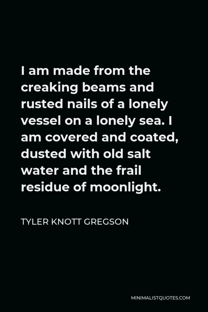 Tyler Knott Gregson Quote - I am made from the creaking beams and rusted nails of a lonely vessel on a lonely sea. I am covered and coated, dusted with old salt water and the frail residue of moonlight.