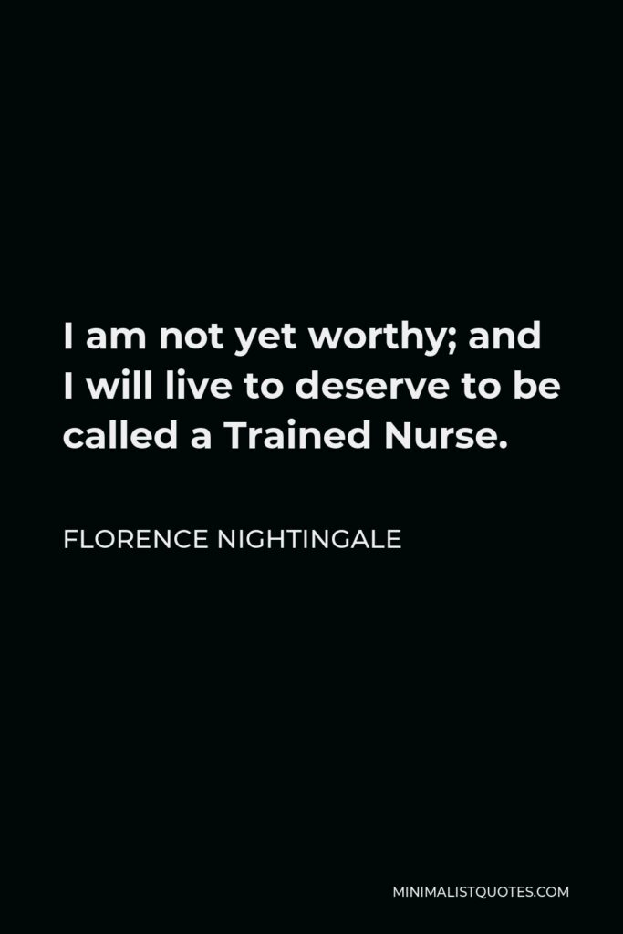 Florence Nightingale Quote - I am not yet worthy; and I will live to deserve to be called a Trained Nurse.