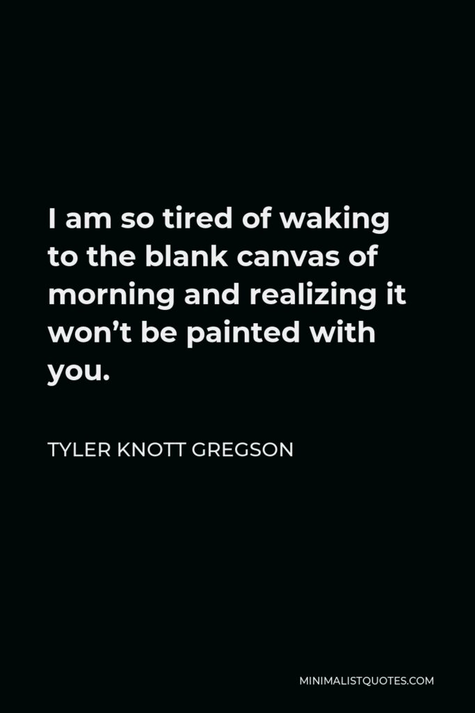 Tyler Knott Gregson Quote - I am so tired of waking to the blank canvas of morning and realizing it won’t be painted with you.