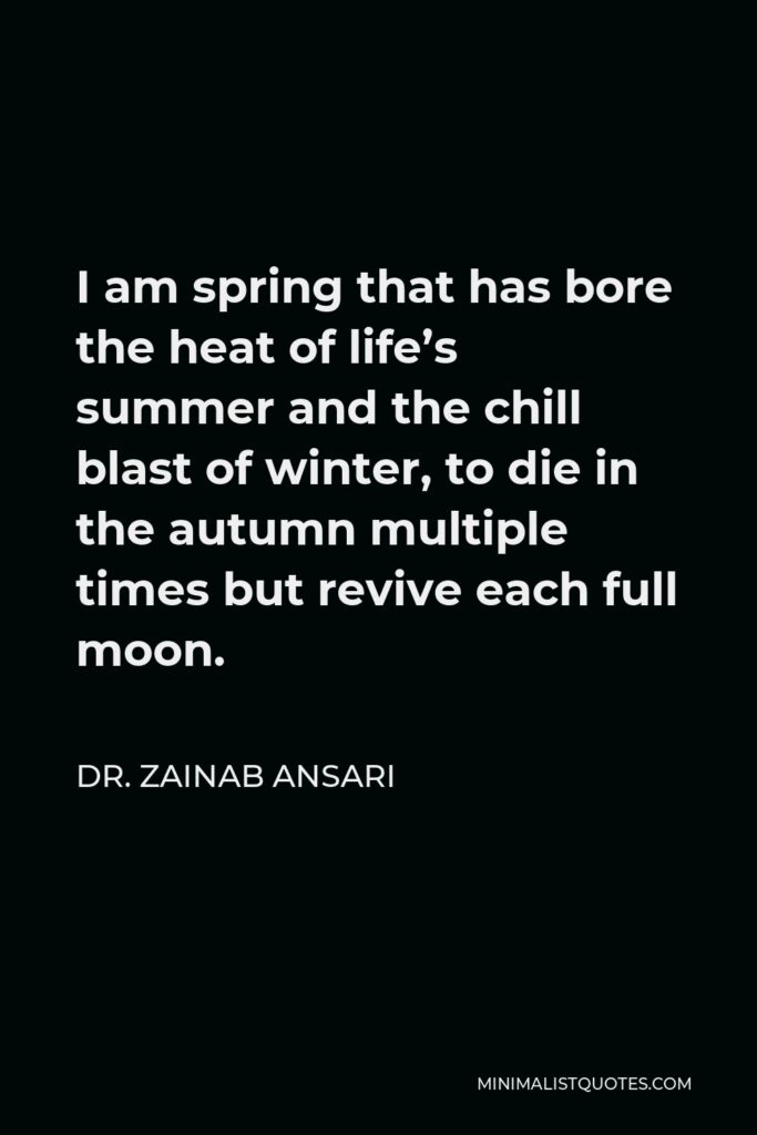 Dr. Zainab Ansari Quote - I am spring that has bore the heat of life’s summer and the chill blast of winter, to die in the autumn multiple times but revive each full moon.
