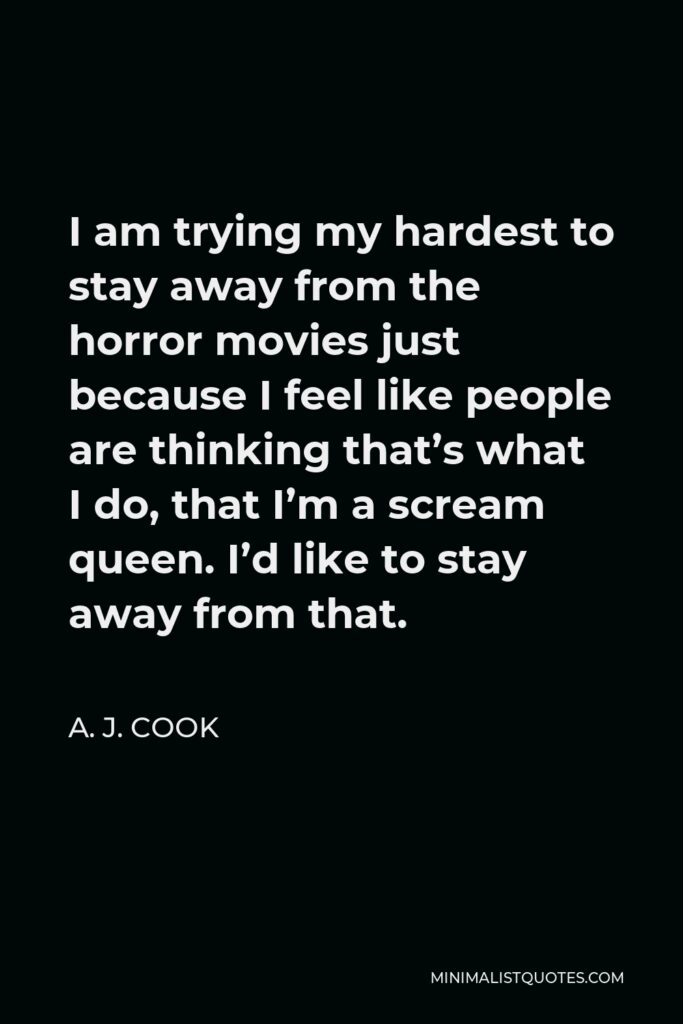 A. J. Cook Quote - I am trying my hardest to stay away from the horror movies just because I feel like people are thinking that’s what I do, that I’m a scream queen. I’d like to stay away from that.