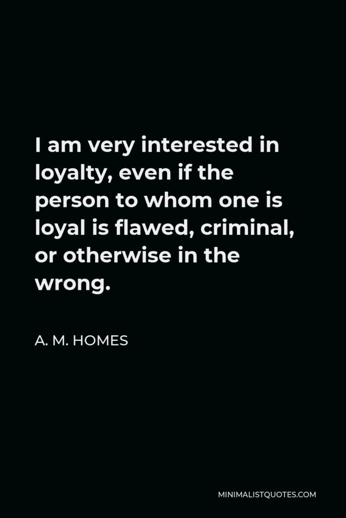 A. M. Homes Quote - I am very interested in loyalty, even if the person to whom one is loyal is flawed, criminal, or otherwise in the wrong.