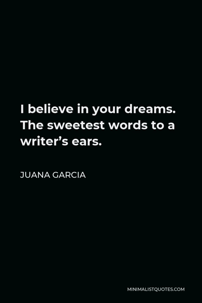 Juana Garcia Quote - I believe in your dreams. The sweetest words to a writer’s ears.
