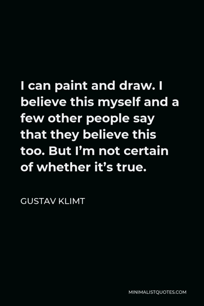 Gustav Klimt Quote - I can paint and draw. I believe this myself and a few other people say that they believe this too. But I’m not certain of whether it’s true.