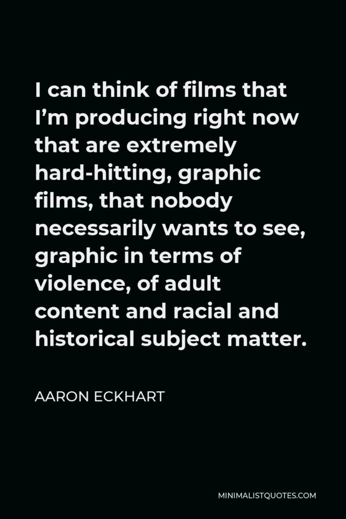 Aaron Eckhart Quote - I can think of films that I’m producing right now that are extremely hard-hitting, graphic films, that nobody necessarily wants to see, graphic in terms of violence, of adult content and racial and historical subject matter.
