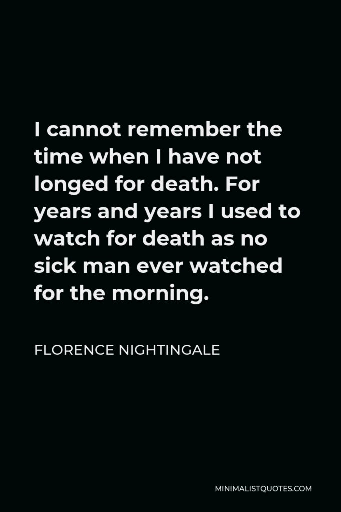 Florence Nightingale Quote - I cannot remember the time when I have not longed for death. For years and years I used to watch for death as no sick man ever watched for the morning.