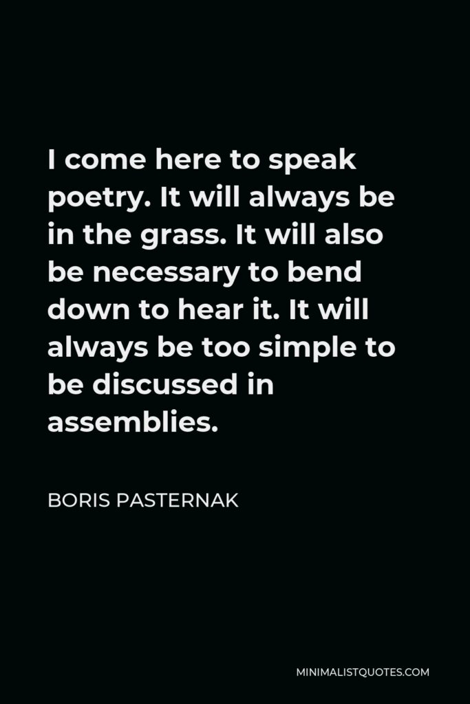 Boris Pasternak Quote - I come here to speak poetry. It will always be in the grass. It will also be necessary to bend down to hear it. It will always be too simple to be discussed in assemblies.