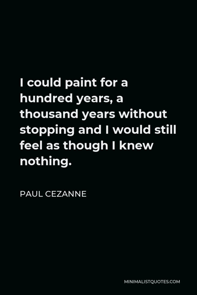 Paul Cezanne Quote - I could paint for a hundred years, a thousand years without stopping and I would still feel as though I knew nothing.