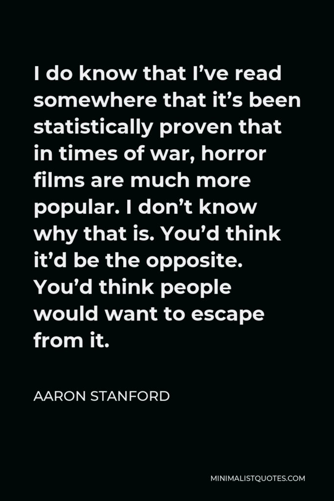 Aaron Stanford Quote - I do know that I’ve read somewhere that it’s been statistically proven that in times of war, horror films are much more popular. I don’t know why that is. You’d think it’d be the opposite. You’d think people would want to escape from it.