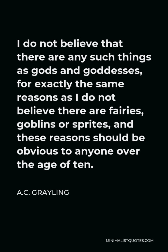 A.C. Grayling Quote - I do not believe that there are any such things as gods and goddesses, for exactly the same reasons as I do not believe there are fairies, goblins or sprites, and these reasons should be obvious to anyone over the age of ten.