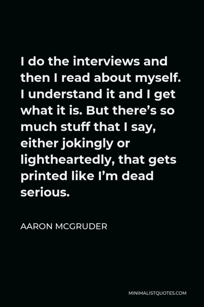 Aaron McGruder Quote - I do the interviews and then I read about myself. I understand it and I get what it is. But there’s so much stuff that I say, either jokingly or lightheartedly, that gets printed like I’m dead serious.